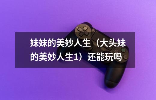 妹妹的美妙人生(大头妹的美妙人生1)还能玩吗-第1张-游戏信息-龙启网