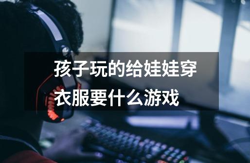孩子玩的给娃娃穿衣服要什么游戏-第1张-游戏信息-龙启网