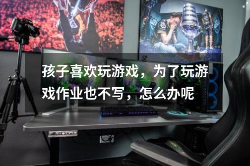 孩子喜欢玩游戏,为了玩游戏作业也不写,怎么办呢-第1张-游戏信息-龙启网