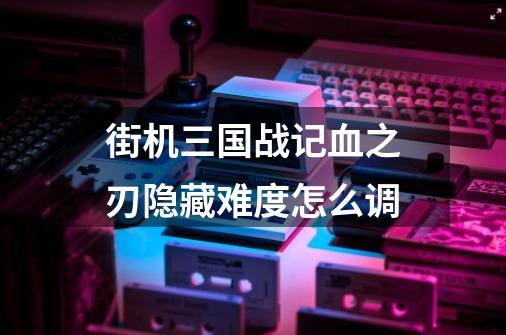 街机三国战记血之刃隐藏难度怎么调-第1张-游戏信息-龙启网