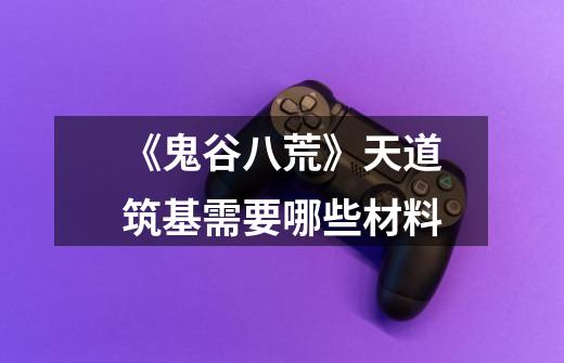 《鬼谷八荒》天道筑基需要哪些材料-第1张-游戏信息-龙启网