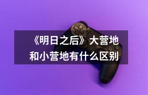 《明日之后》大营地和小营地有什么区别-第1张-游戏信息-龙启网