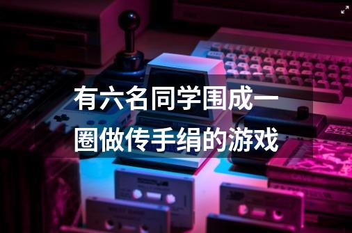 有六名同学围成一圈做传手绢的游戏-第1张-游戏信息-龙启网