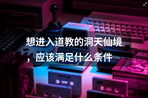 想进入道教的洞天仙境,应该满足什么条件-第1张-游戏信息-龙启网