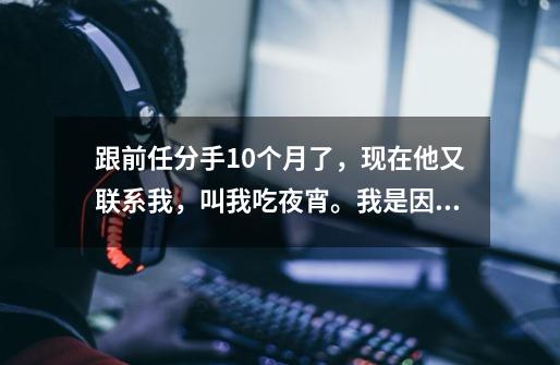 跟前任分手10个月了，现在他又联系我，叫我吃夜宵。我是因为他不爱我，我才分手的，他也嫌弃我戴眼镜难-第1张-游戏信息-龙启网
