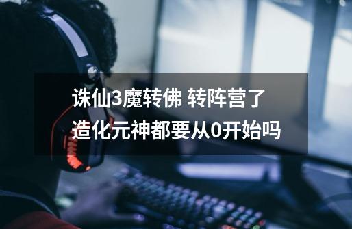 诛仙3魔转佛 转阵营了造化元神都要从0开始吗-第1张-游戏信息-龙启网