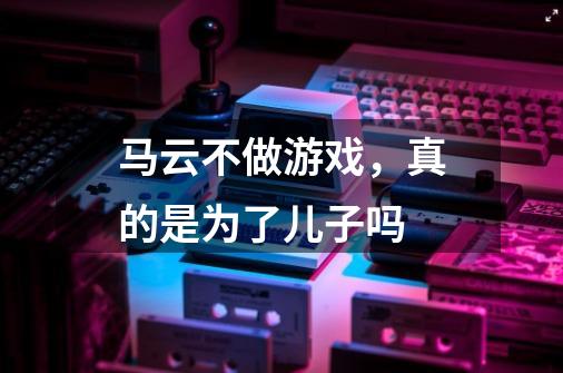马云不做游戏，真的是为了儿子吗-第1张-游戏信息-龙启网