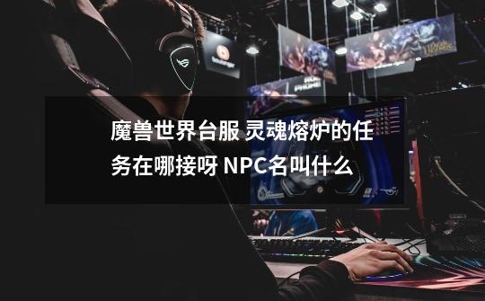 魔兽世界台服 灵魂熔炉的任务在哪接呀 NPC名叫什么-第1张-游戏信息-龙启网