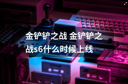金铲铲之战 金铲铲之战s6什么时候上线-第1张-游戏信息-龙启网