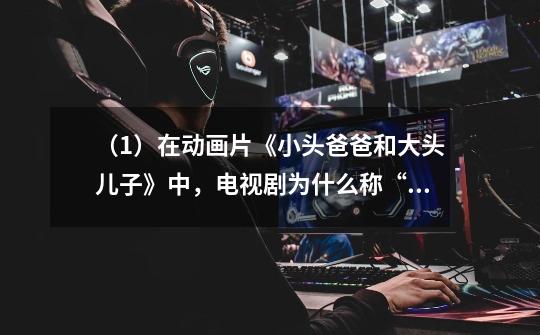 （1）在动画片《小头爸爸和大头儿子》中，电视剧为什么称“小头爸爸”和“大头儿子”-第1张-游戏信息-龙启网