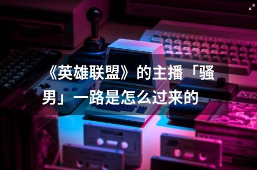 《英雄联盟》的主播「骚男」一路是怎么过来的-第1张-游戏信息-龙启网