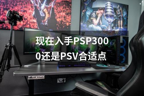 现在入手PSP3000还是PSV合适点-第1张-游戏信息-龙启网