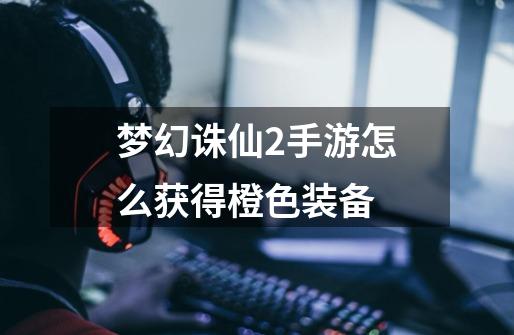 梦幻诛仙2手游怎么获得橙色装备-第1张-游戏信息-龙启网