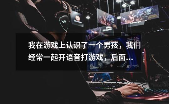 我在游戏上认识了一个男孩,我们经常一起开语音打游戏,后面我感觉我喜欢上了他的声音,说话很暖,玩游戏-第1张-游戏信息-龙启网