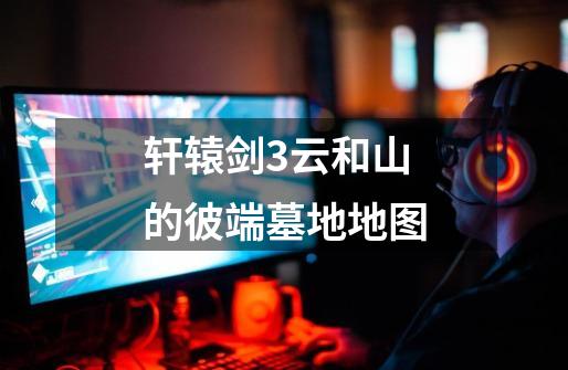 轩辕剑3云和山的彼端墓地地图-第1张-游戏信息-龙启网