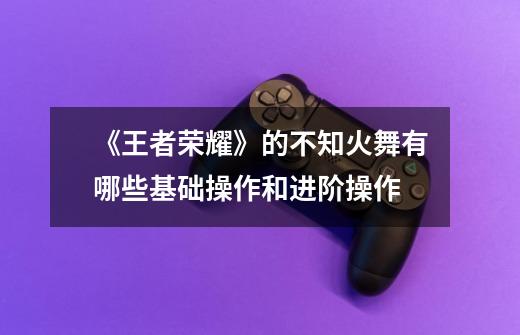 《王者荣耀》的不知火舞有哪些基础操作和进阶操作-第1张-游戏信息-龙启网