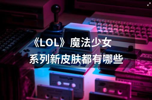 《LOL》魔法少女系列新皮肤都有哪些-第1张-游戏信息-龙启网