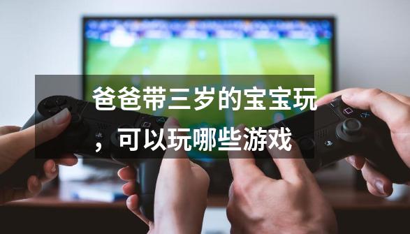 爸爸带三岁的宝宝玩,可以玩哪些游戏-第1张-游戏信息-龙启网