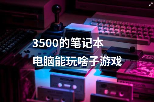 3500的笔记本电脑能玩啥子游戏-第1张-游戏信息-龙启网