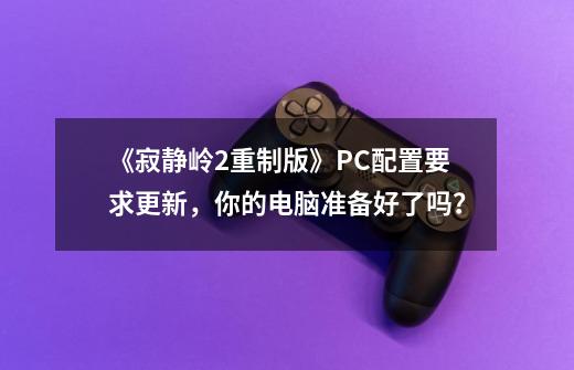 《寂静岭2重制版》PC配置要求更新,你的电脑准备好了吗?-第1张-游戏信息-龙启网