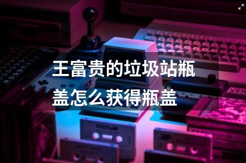 王富贵的垃圾站瓶盖怎么获得瓶盖-第1张-游戏信息-龙启网