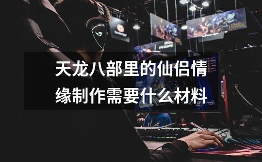 天龙八部里的仙侣情缘制作需要什么材料-第1张-游戏信息-龙启网