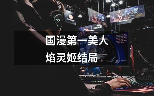 国漫第一美人焰灵姬结局-第1张-游戏信息-龙启网