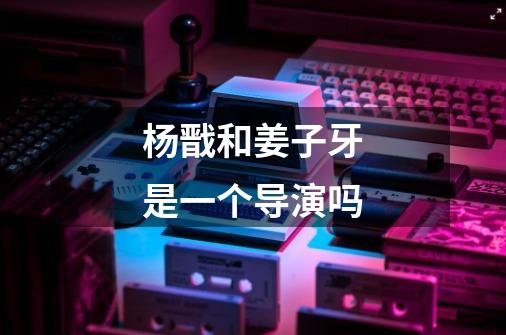 杨戬和姜子牙是一个导演吗-第1张-游戏信息-龙启网