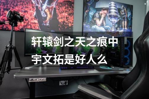 轩辕剑之天之痕中宇文拓是好人么-第1张-游戏信息-龙启网
