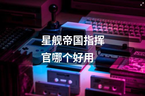 星舰帝国指挥官哪个好用-第1张-游戏信息-龙启网