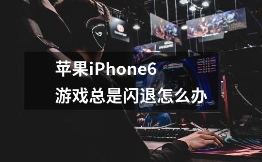 苹果iPhone6游戏总是闪退怎么办-第1张-游戏信息-龙启网