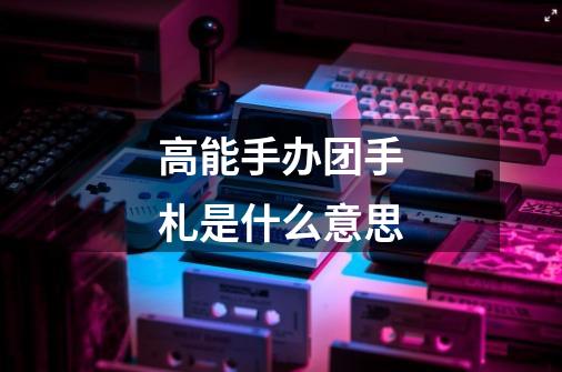 高能手办团手札是什么意思-第1张-游戏信息-龙启网