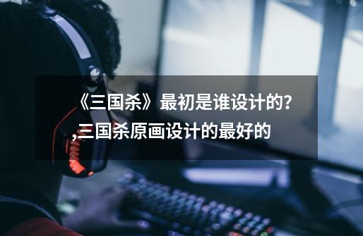 《三国杀》最初是谁设计的?,三国杀原画设计的最好的-第1张-游戏信息-龙启网