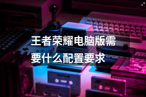 王者荣耀电脑版需要什么配置要求-第1张-游戏信息-龙启网