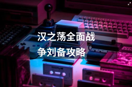 汉之荡全面战争刘备攻略-第1张-游戏信息-龙启网