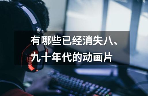 有哪些已经消失八、九十年代的动画片-第1张-游戏信息-龙启网
