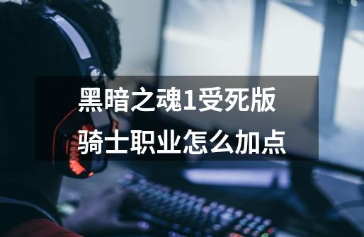 黑暗之魂1受死版骑士职业怎么加点-第1张-游戏信息-龙启网