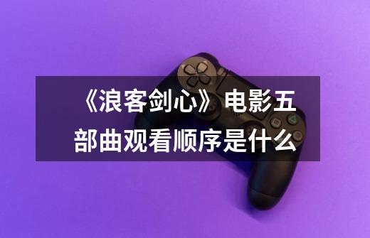 《浪客剑心》电影五部曲观看顺序是什么-第1张-游戏信息-龙启网