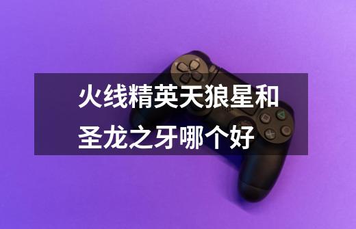 火线精英天狼星和圣龙之牙哪个好-第1张-游戏信息-龙启网