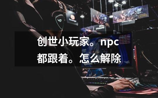 创世小玩家。npc都跟着。怎么解除-第1张-游戏信息-龙启网