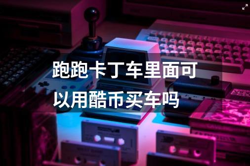 跑跑卡丁车里面可以用酷币买车吗-第1张-游戏信息-龙启网