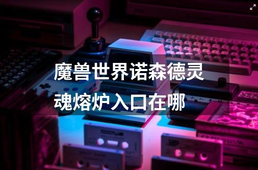 魔兽世界诺森德灵魂熔炉入口在哪-第1张-游戏信息-龙启网