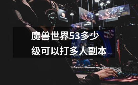 魔兽世界5.3多少级可以打多人副本-第1张-游戏信息-龙启网