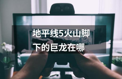 地平线5火山脚下的巨龙在哪-第1张-游戏信息-龙启网