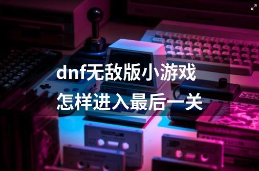 dnf无敌版小游戏怎样进入最后一关-第1张-游戏信息-龙启网
