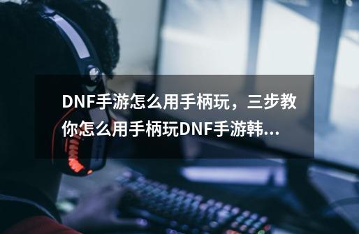 DNF手游怎么用手柄玩,三步教你怎么用手柄玩DNF手游韩服-主-第1张-游戏信息-龙启网