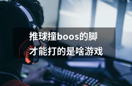推球撞boos的脚才能打的是啥游戏-第1张-游戏信息-龙启网
