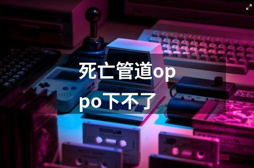 死亡管道oppo下不了-第1张-游戏信息-龙启网