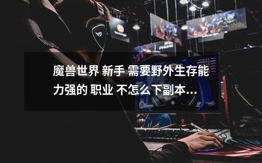 魔兽世界 新手 需要野外生存能力强的 职业 不怎么下副本 基本自己单独升级做任务 大家给个意见 哪个职业好-第1张-游戏信息-龙启网