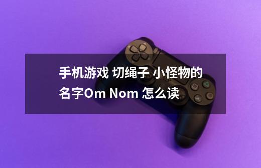手机游戏 切绳子 小怪物的名字Om Nom 怎么读-第1张-游戏信息-龙启网